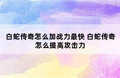 白蛇传奇怎么加战力最快 白蛇传奇怎么提高攻击力